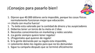 ¡Consejos para pasarlo bien!
1. Dijeron que 40.000 dólares sería imposible, porque los cosas físicos
normalemente funcionan mejor que educación.
=> ¡Hazlo con mucha fuerza!
1. Tu éxito esta valorado por la cantidad de dinero y los auspiciadores
2. Deberías tener un tercio de tu meta en 2 dias
3. Necesitas conocimientos en marketing y redes sociales
4. ¡La gente siempre quiere tener regalos!
5. ¡Pregúntales qué quieren de regalo!
6. Si la gente demanda por su regalo esta imponible,
=> solamente dales los regalos para que no les demandan
1. Sigue tu campaña después que se terminó oficialmente
 