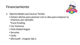 Financiamiento
1. Oportunidades para buscar fondos
• Existen ofertas para postular con tu idea para empezar tu
empresa, por ejemplo:
*Euro-Funding
• Fen Ventures
• Chile Global Angels
• Sercotec
• Corfo
• Microsoft : imagine lab.cl
 