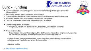Euro - Funding
• Especializados en soluciones para la obtención de fondos públicos para proyectos
empresariales
• A todos los niveles: local, nacional e international
• Experiencia en la internacionalización de empresas chilenas en la Unión Europea
• Apoyo en el desarrollo de proyectos de start-ups y empresas
• Calculan los honorarios en base al beneficio para el cliente
• Orientación para los proyectos:
• Integridad, Pasión por los resultados, Excelencia, Orientación al cliente
• Aréas de proyectos:
• Proyectos de alto valor tecnológico, Plan de Negocio, Incubadora empresarial ,Sistemas
de Gestión Tecnológica, Propiedad Intelectual, Internacionalización
Colaboradores: Diferentes entidades, como asociación, ministerios y universidades
principalmente Españolas, en temas de Innovación.
Áreas de acción
• http://euro-funding-chile.cl
 