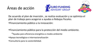 Áreas de acción
De acuerdo al plan de inversión , se realiza evaluación y se optimiza el
plan de trabajo para acogerse a ayudas o Rebajas fiscales.
•Financiamiento público a la innovación:
•Financiamiento público para la protección del medio ambiente.
*Ayudas para eficiencia energética o medio ambiente
•Apoyo tecnológico e internacionalización
•Consultoría para la sostenibilidad.
 