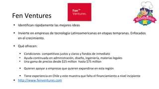 Fen Ventures
• Identifican rápidamente las mejores ideas
• Invierte en empresas de tecnología Latinoamericanas en etapas tempranas. Enfocados
en el crecimiento.
• Qué ofrecen:
• Condiciones competitivos justos y claros y fondos de inmediato
• Ayuda continuada en administración, diseño, ingeniería, materias legales
• Una gama de precios desde $25 million hasta $75 million
• Quieren apoyar a empresas que quieren expandirse en esta región
• Tiene experiencia en Chile y este muestra que falta el financiamiento a nivel incipiente
• http://www.fenventures.com
 