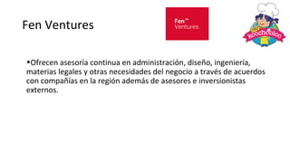 Fen Ventures
•Ofrecen asesoría continua en administración, diseño, ingeniería,
materias legales y otras necesidades del negocio a través de acuerdos
con compañías en la región además de asesores e inversionistas
externos.
 