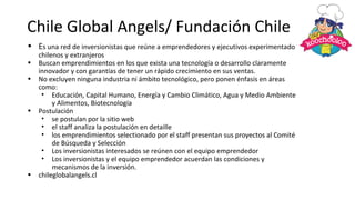 Chile Global Angels/ Fundación Chile
• Es una red de inversionistas que reúne a emprendedores y ejecutivos experimentados
chilenos y extranjeros
• Buscan emprendimientos en los que exista una tecnología o desarrollo claramente
innovador y con garantías de tener un rápido crecimiento en sus ventas.
• No excluyen ninguna industria ni ámbito tecnológico, pero ponen énfasis en áreas
como:
• Educación, Capital Humano, Energía y Cambio Climático, Agua y Medio Ambiente
y Alimentos, Biotecnología
• Postulación
• se postulan por la sitio web
• el staff analiza la postulación en detaille
• los emprendimientos selectionado por el staff presentan sus proyectos al Comité
de Búsqueda y Selección
• Los inversionistas interesados se reúnen con el equipo emprendedor
• Los inversionistas y el equipo emprendedor acuerdan las condiciones y
mecanismos de la inversión.
• chileglobalangels.cl
 