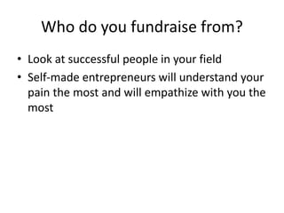 Who do you fundraise from?
• Look at successful people in your field
• Self-made entrepreneurs will understand your
pain the most and will empathize with you the
most
 