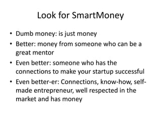 Look for SmartMoney
• Dumb money: is just money
• Better: money from someone who can be a
great mentor
• Even better: someone who has the
connections to make your startup successful
• Even better-er: Connections, know-how, self-
made entrepreneur, well respected in the
market and has money
 