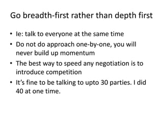 Go breadth-first rather than depth first
• Ie: talk to everyone at the same time
• Do not do approach one-by-one, you will
never build up momentum
• The best way to speed any negotiation is to
introduce competition
• It’s fine to be talking to upto 30 parties. I did
40 at one time.
 
