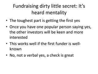Fundraising dirty little secret: It’s
heard mentality
• The toughest part is getting the first yes
• Once you have one popular person saying yes,
the other investors will be keen and more
interested
• This works well if the first funder is well-
known
• No, not a verbal yes, a check is great
 