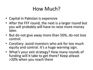 How Much?
• Capital in Pakistan is expensive
• After the FFF round, the next is a larger round but
you will probably will have to raise more money
later.
• But do not give away more than 50%, do not lose
control.
• Corollary: avoid investors who ask for too much
equity and control. It’s a huge warning sign.
• What’s your exit strategy? How many rounds of
funding will it take to get there? Keep atleast
>20% when you reach there
 