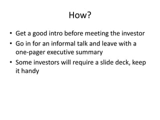 How?
• Get a good intro before meeting the investor
• Go in for an informal talk and leave with a
one-pager executive summary
• Some investors will require a slide deck, keep
it handy
 