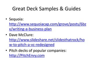 Great Deck Samples & Guides
• Sequoia:
http://www.sequoiacap.com/grove/posts/6bz
x/writing-a-business-plan
• Dave McClure:
http://www.slideshare.net/slidesthatrock/ho
w-to-pitch-a-vc-redesigned
• Pitch decks of popular companies:
http://PitchEnvy.com
 