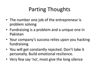 Parting Thoughts
• The number one job of the entrepreneur is
problem solving
• Fundraising is a problem and a unique one in
Pakistan
• Your company’s success relies upon you hacking
fundraising
• You will get constantly rejected. Don’t take it
personally. Build emotional resilience.
• Very few say ‘no’, most give the long silence
 