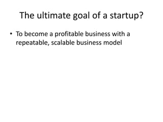 The ultimate goal of a startup?
• To become a profitable business with a
repeatable, scalable business model
 