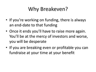 Why Breakeven?
• If you’re working on funding, there is always
an end-date to that funding
• Once it ends you’ll have to raise more again.
You’ll be at the mercy of investors and worse,
you will be desperate
• If you are breaking even or profitable you can
fundraise at your time at your benefit
 