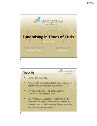 4/17/20
1
Fundraising in Times of Crisis
Cindy Elifrits Petersen
Founder & CEO
Brianne Schuler
Consultant
April 23, 2020
1
§ Founded in July 2010.
§ Partner with organizations that want to improve
effectiveness and achieve high impact.
§ Serve South Dakota, Nebraska, western
Minnesota, and western Iowa.
§ Our Philosophy: Successful fundraising is a by-
product of an organization’s ability to show its
relevancy and provide meaningful programming
that has measurable impact.
About Us
2
2
 