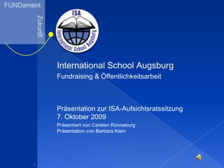 FUNDament Zukunft International School Augsburg Fundraising & Öffentlichkeitsarbeit Präsentation zur ISA-Aufsichtsratssitzung7. Oktober 2009  Präsentiert von Carsten RönneburgPräsentation von Barbara Klein 1 