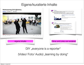Eigene/kuratierte Inhalte




                          eigene Inhalte                   Filme und Links von anderen


                                       DIY „everyone is a reporter“
                              (Video/ Foto/ Audio) „learning by doing“


Mittwoch, 6. April 2011
 