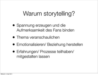 Warum storytelling?
                      •   Spannung erzeugen und die
                          Aufmerksamkeit des Fans binden
                      •   Thema veranschaulichen
                      •   Emotionalisieren/ Beziehung herstellen
                      •   Erfahrungen/ Prozesse teilhaben/
                          mitgestalten lassen



Mittwoch, 6. April 2011
 