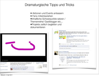 Dramaturgische Tipps und Tricks

                             • Aktionen und Events anteasern
                             • Fans miteinbeziehen
                             •Inhaltliche Schwerpunkte setzen /
                             Themenreihe/ Gastblogger etc...
                             •Projekte zeitlich begleiten und
                             dokumentieren




Mittwoch, 6. April 2011
 