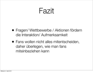Fazit

                      •   Fragen/ Wettbewerbe / Aktionen fördern
                          die Interaktion/ Aufmerksamkeit
                      •   Fans wollen nicht alles mitentscheiden,
                          daher überlegen, wie man fans
                          miteinbeziehen kann



Mittwoch, 6. April 2011
 