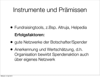 Instrumente und Prämissen

                  •       Fundraisingtools, z.Bsp. Altruja, Helpedia
                          Erfolgsfaktoren:
                  •       gute Netzwerke der Botschafter/Spender
                  •       Anerkennung und Wertschätzung, d.h.
                          Organisation bewirbt Spendenaktion auch
                          über eigenes Netzwerk


Mittwoch, 6. April 2011
 