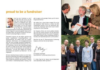 proud to be a fundraiser 
Sind Sie stolz, Fundraiser zu sein? 
Ich hoffe doch! Wir sind es auf alle 
Fälle, denn letztlich kann Ihre Orga-nisation 
nur erfolgreich sein, wenn 
Sie es sind und ihr die nötigen Mittel 
bereit stellen. Um Sie noch stolzer 
und erfolgreicher zu machen, haben 
wir für den 21. Österreichischen 
Fundraising Kongress ein besonders spannendes und 
breites Programm zusammen gestellt. Dieses soll Ih-nen 
dabei helfen, die nächsten Schritte für Ihre kom-menden 
Fundraising-Erfolge zu meistern. 
Thematisch spannen wir den Bogen zwischen den 
beiden Hauptthemen Fundraising-Effizienz und 
Spenderbindung. Die Palette reicht von Fundrai-singkosten, 
Benchmarks und Strategieentwicklung 
über das immer wichtiger werdende Großspenden-, 
Legate- und Unternehmensfundraising bis hin zu Di-rect 
Marketing, Internet oder Spenderpsychologie. 
Sie sehen, es findet sich für Jeden etwas! Insgesamt 
haben wir fast 60 internationale und nationale Re-ferentInnen 
– aus den USA, England, der Schweiz, 
Deutschland und natürlich aus Österreich – für Sie 
eingeladen. 
Mit dem Datenbank-Special widmen wir dem Rück-grat 
des Fundraisings einen eigenen ganztägigen Pro-grammpunkt 
am 7. Oktober. In zehn fachlichen Refe-raten 
erhalten Sie Überblick über aktuelle IT-Themen 
und Einblick in Datenbankprodukte. Achtung: Hier 
gibt es eigene, sehr günstige Tickets auch für Nicht- 
Kongressteilnehmer. 
Wir wollen Sie zu neuen Ideen anregen! Sei es bei 
den bewährten Table Sessions, an denen Sie aktiv 
mitdiskutieren können, sei es mit zahlreichen Spe-cials 
wie der „Ruheoase“ oder einem neuen Fundrai-sing 
Award für Direct Mailings. 
Der Kongress erfreut sich immer größerer Beliebt-heit, 
auch bei unseren Partnern aus der Wirtschaft. 
Mein besonderer Dank gilt hier unseren Hauptspon-soren 
DIRECT MIND, fc group, TeleDialog und ANT-In-formatik, 
den Stipendiensponsoren und Ausstellern. 
Besuchen Sie den 21. Österreichischen Fundraising 
Kongress und lernen Sie von den Besten! 
Dr. Günther Lutschinger 
Geschäftsführer Fundraising Verband Austria 
P. S. Mein Tipp für Sie: Nutzen Sie die Möglichkeit 
eines Stipendiums! Mehr auf Seite 7. 
3 
 