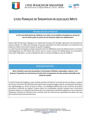 Etablissement conventionné par le ministère français de l’Education nationale
3000 Ang Mo Kio Avenue 3, Singapore 569928 | Tél : (+65) 6805 0000 | Fax : (+65) 6805 0199
www.lfs.edu.sg | administration@lfs.edu.sg
P a g e | 1
LYCEE FRANÇAIS DE SINGAPOUR EN QUELQUES MOTS
Depuis 1967 fonctionnait à Singapour une "petite école française de l'étranger" gérée par une association de
parents d'élèves. En 1980, des entreprises françaises apportèrent les fonds nécessaires au financement du
projet de création d'une école française de qualité à Singapour.
Le Lycée Français de Singapour compte aujourd'hui près de 2’800 élèves et plus de 350 personnels. Les travaux
d'aménagements ont été réalisés afin de faire face au succès croissant de l’établissement et de permettre
d’accueillir 3’400 élèves au cœur d’Ang Mo Kio dans un campus privilégié sur plus de 54'000 m2
.
Le Lycée Français de Singapour a pour vocation première de favoriser la réussite de tous les élèves, y compris
de ceux qui rencontrent des difficultés particulières dans les apprentissages scolaires, en pratiquant l’excellence
des apprentissages au service de tous les élèves. Une pédagogie différenciée et des structures de soutien
permettent d'atteindre cet objectif. Chaque année, les remarquables résultats indiquent que la formation
proposée repose sur un équilibre harmonieux entre une composante scientifique exigeante et une composante
linguistique, littéraire et culturelle tirant le meilleur parti de la diversité des nationalités des élèves ainsi que
des ressources de l'environnement local.
HISTOIRE, CULTURE ET TRADITION
Le LFS a une belle histoire de solidarité, une culture et une tradition d’excellence au service de
tous les élèves grâce au soutien de nos donateurs depuis son établissement.
Soutenez le projet d’établissement du Lycée Français de Singapour dans la réalisation des
EXCELLENCE POUR TOUS
Notre institution a pour but de participer à la formation d'individus responsables, citoyens, et de
favoriser l'acquisition de connaissances inscrites dans le programme d'un des systèmes éducatifs le plus
estimé au monde.
 