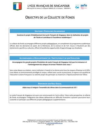 Etablissement conventionné par le ministère français de l’Education nationale
3000 Ang Mo Kio Avenue 3, Singapore 569928 | Tél : (+65) 6805 0000 | Fax : (+65) 6805 0199
www.lfs.edu.sg | administration@lfs.edu.sg
P a g e | 2
OBJECTIFS DE LA COLLECTE DE FONDS
La collecte de fonds accompagne différents projets pédagogiques, en complément du programme académique
officiel, dans les domaines du sport, de la littérature, de la science et de l’art. Ceux-ci s’illustrent par des
évènements sportifs ou culturels, offrant d’excellentes opportunités d’apprentissage aux étudiants.
Sans cesse depuis sa création, notre institution s’investit et se donne ainsi tous les moyens d’évoluer et d’offrir
à ses élèves un environnement privilégié et unique, mêlant avec succès la prescience, la rigueur et la qualité de
l'éducation scolaire française à sa volonté propre de participer au maximum à l'épanouissement de l'élève.
Le Lycée Français de Singapour est aussi une communauté et c’est la nôtre ! Dans cette perspective, la collecte
de fonds accompagne l’intégration des élèves défavorisés en difficulté financière à pouvoir poursuivre leurs
scolarités et participer aux différents projets pédagogiques supplémentaires.
SOUTENIR L’EXCELLENCE ACADEMIQUE
Soutenez le projet d’établissement du Lycée Français de Singapour dans la réalisation de projets
de l’école et contribuez à l’excellence académique !
ACCOMPAGNER LE DEVELOPPEMENT DE L’INSTITUTION ET DE SON EVOLUTION
Accompagnez les grands projets d’évolution du Lycée Français de Singapour tels que la croissance et
l’aménagement du campus et écrivez l’histoire avec nous !
RENFORCER SON ROLE SOCIAL
Aidez-nous à intégrer l’ensemble des élèves dans la communauté du LFS !
 