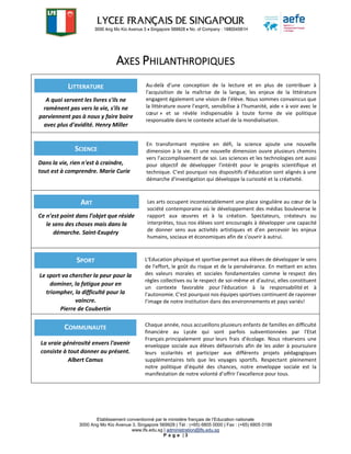 Etablissement conventionné par le ministère français de l’Education nationale
3000 Ang Mo Kio Avenue 3, Singapore 569928 | Tél : (+65) 6805 0000 | Fax : (+65) 6805 0199
www.lfs.edu.sg | administration@lfs.edu.sg
P a g e | 3
AXES PHILANTHROPIQUES
Au-delà d’une conception de la lecture et en plus de contribuer à
l'acquisition de la maîtrise de la langue, les enjeux de la littérature
engagent également une vision de l’élève. Nous sommes convaincus que
la littérature ouvre l’esprit, sensibilise à l’humanité, aide « à voir avec le
cœur » et se révèle indispensable à toute forme de vie politique
responsable dans le contexte actuel de la mondialisation.
En transformant mystère en défi, la science ajoute une nouvelle
dimension à la vie. Et une nouvelle dimension ouvre plusieurs chemins
vers l’accomplissement de soi. Les sciences et les technologies ont aussi
pour objectif de développer l'intérêt pour le progrès scientifique et
technique. C’est pourquoi nos dispositifs d’éducation sont alignés à une
démarche d'investigation qui développe la curiosité et la créativité.
Les arts occupent incontestablement une place singulière au cœur de la
société contemporaine où le développement des médias bouleverse le
rapport aux œuvres et à la création. Spectateurs, créateurs ou
interprètes, tous nos élèves sont encouragés à développer une capacité
de donner sens aux activités artistiques et d’en percevoir les enjeux
humains, sociaux et économiques afin de s’ouvrir à autrui.
L'Education physique et sportive permet aux élèves de développer le sens
de l'effort, le goût du risque et de la persévérance. En mettant en actes
des valeurs morales et sociales fondamentales comme le respect des
règles collectives ou le respect de soi-même et d'autrui, elles constituent
un contexte favorable pour l'éducation à la responsabilité et à
l'autonomie. C’est pourquoi nos équipes sportives continuent de rayonner
l’image de notre institution dans des environnements et pays variés!
Chaque année, nous accueillons plusieurs enfants de familles en difficulté
financière au Lycée qui sont parfois subventionnées par l'Etat
Français principalement pour leurs frais d'écolage. Nous réservons une
enveloppe sociale aux élèves défavorisés afin de les aider à poursuivre
leurs scolarités et participer aux différents projets pédagogiques
supplémentaires tels que les voyages sportifs. Respectant pleinement
notre politique d’équité des chances, notre enveloppe sociale est la
manifestation de notre volonté d’offrir l’excellence pour tous.
LITTERATURE
A quoi servent les livres s'ils ne
ramènent pas vers la vie, s'ils ne
parviennent pas à nous y faire boire
avec plus d'avidité. Henry Miller
SCIENCE
Dans la vie, rien n'est à craindre,
tout est à comprendre. Marie Curie
ART
Ce n’est point dans l’objet que réside
le sens des choses mais dans la
démarche. Saint-Exupéry
SPORT
Le sport va chercher la peur pour la
dominer, la fatigue pour en
triompher, la difficulté pour la
vaincre.
Pierre de Coubertin
COMMUNAUTE
La vraie générosité envers l'avenir
consiste à tout donner au présent.
Albert Camus
 