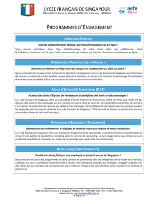 Etablissement conventionné par le ministère français de l’Education nationale
3000 Ang Mo Kio Avenue 3, Singapore 569928 | Tél : (+65) 6805 0000 | Fax : (+65) 6805 0199
www.lfs.edu.sg | administration@lfs.edu.sg
P a g e | 4
PROGRAMMES D’ENGAGEMENT
Vous pouvez contribuer dans l’axe philanthropique de votre choix selon vos préférences, entre
la littérature, la science, l’art, le sport ou la communauté, par chèque, par transfert bancaire ou simplement en ligne.
Nous reconnaitrons la valeur hors norme d’une donation conséquente et Le Lycée Français de Singapour aura l’honneur
de nommer un élément architectural du campus d’après le donateur, en lien avec le montant. Le parrainage d’architecture
donne ainsi une possibilité d’être pour toujours et à vie au sein de notre institution.
Le Lycée Français de Singapour offre une possibilité d’Achat d’Option De Fondateurs (ODF), les titres que confèrent des
devoirs, des droits et des avantages aux entreprises tels que le droit de vote lors des Assemblées Générales, la priorité à
l’inscription, l’exonération de l’avance sur certains frais d’écolage. Particulièrement intéressant pour les entreprises dont
les employés sont les parents d’élèves du Lycée Français de Singapour, l’ODF permet de former un partenariat entre le
monde des affaires et celui de l’éducation.
Le Lycée Français de Singapour offre aux entreprises l’opportunité de sponsoriser les projets d’écoles et de bénéficier en
retour d’une palette de possibilités marketing selon le contrat de sponsoring. Le parrainage donne aux entreprises une
excellente possibilité de s’associer aux valeurs et au prestige que représente notre institution.
Nous mettons en place des programmes de dons jumelés en partenariat avec les entreprises afin d’inciter des individus,
employés ou non, à contribuer financièrement à l’école. Une entreprise pourrait, par exemple, s’engager à doubler les
dons faits par les membres de son personnel pour renforcer l’impact des contributions selon l’accord et le contrat de
partenariat.
DONATIONS DIRECTES
Donnez simplement par chèque, par transfert bancaire ou en ligne !
PARRAINAGE D’ARCHITECTURE « NAMING »
Nommez un élément architectural du campus en construction ou déjà sur place !
ACHAT D’OPTION DE FONDATEURS (ODF)
Achetez des titres d’Option De Fondateurs et bénéficiez des droits et des avantages !
PARRAINAGE D’EVENEMENT (SPONSORING)
Sponsorisez nos évènements et équipes et associez-vous aux valeurs de notre institution!
DONS JUMELES (MATCHING GIFT)
Doublez les dons faits par vos employés au Lycée Français de Singapour !
 