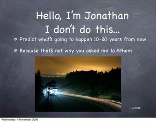Hello, I’m Jonathan
                         I don’t do this...
            Predict what’s going to happen 10-20 years from now

            Because that’s not why you asked me to Athens




                                                        1 of 7698



Wednesday, 4 November 2009
 