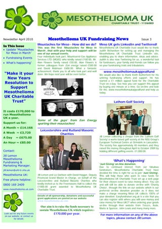 Newsletter April 2010                     Mesothelioma UK Fundraising News                                                       Issue 3
                                 Moustaches for Meso - How did we do?                      Meso UK gets LinkedIn and Twittered!
In This Issue                    This was the first ‘Moustaches for Meso in                Mesothelioma UK Charitable trust would like to thank
• Update ‘Moustaches             March’, that with your help and support will be           Judith Richardson for setting up and managing the
  for Meso in March’             one of our annual events.                                 Mesothelioma UK Charitable Trust LinkedIn site,
                                 Four individuals took part, Mountsorrel Gas Appliance     enabling you to share information, ideas and advice.
• Fundraising Events
                                 Services LTD (MGAS) who kindly raised £100.00, Mr.        Judith is also now Twittering for us, a wonderful tool
• What’s happening’              Alan Flowers family raised £50.00, Alan Flowers 6         for fundraisers, your family and friends can follow you
                                 former colleagues from ‘Eon energy’ raised £500.00        on your fundraising trials and tribulations.
                                 and David Robinson £600.00. What a fantastic              ____________________________________________
                                 achievement, thank you to all who took part and well         www.mesotheliomaukappealfund
“Make it your                    done. We hope next year will be even better.              We would also like to thank Keith Rutherford for his
 New Years                                                                                 untiring fundraising efforts and support. He has
                                                                                           started a £1 million appeal fund for the Charitable
Resolution to                                                                              Trust on e-bay. See how you can support this appeal
  Support                                                                                  by buying one minute at a time. Go on-line and look
                                                                                           for the, www.mesotheliomaukappealfund and help us
Mesothelioma                                                                               today.
                                                                                           ____________________________________________
UK Charitable
   Trust”                                                                                               Lathom Golf Society


It costs £170,000 to
run Mesothelioma
UK a year.
                                 Some of the guys’ from Eon Energy
Support us for:                  sporting their moustaches!
A Month ~ £14.166                __________________________________
                                   Leicestershire and Rutland Masonic
A Week ~ £3,720                                  Charities
                                                                                           Jill Lemon collecting a cheque from the 'Lathom Golf
A Day      ~ £675.00
                                                                                           Society' a works based golf society at the NSG Group's
An Hour ~ £85.00                                                                           European Technical Centre at Ormskirk in Lancashire.
                                                                                           The society has approximately 40 members and they
                                                                                           raised the money throughout April to October 2009 by
Contact:                                                                                   holding different golfing events. £1,000.00.
                                                                                           ____________________________________________
Jill Lemon
Mesothelioma
Fundraising &
                                                                                                       ‘What’s Happening’
                                                                                           ‘Just Giving’ on-line donation.
Marketing Manager.                                                                         Due to continued interest from our fabulous
jill.lemon@uhl-tr.nhs.uk                                                                   fundraisers, Mesothelioma Charitable Trust have
                                                                                           decided the time is right for us to join ‘Just Giving’.
Mesothelioma UK:                 Jill Lemon and Liz Darlison with David Hagger, Deputy     This will help those who want to raise funds for
                                 Provincial Grand Master in Charge, on behalf of the       Mesothelioma UK Charitable Trust set up a web page
Free phone helpline:             Leicestershire and Rutland Masonic Charities who          for their chosen event to raise money direct. You can
0800 169 2409                    kindly invited us to the Freemasons Hall to collect the   and will still be able to donate on-line with ‘Charity
                                 £1000.00 grant awarded to Mesothelioma UK                 Choice’, through the link on our website which is our
www.mesothelioma.uk.com          Charitable Trust.                                         preferred on-line donation provider as it does not
                                 _______________________________________                   make a charge meaning Meso UK collects 100% of
                                 Details of all sponsorship, donations and successful      your donation. Easyfundraiser.org.uk is a site that you
                                 grant applications are posted on our website
                                                                                           can also register with where you will save money and
                                 www.mesothelioma.uk.com
                                                                                           raise money for Meso UKCT when ordering your goods
                                                                                           on-line through their website from Tesco’s, Asda,
                                   Our aim is to raise the funds necessary to
                                                                                           Marks & Spencer, John Lewis and many many more.
                                  sustain Mesothelioma UK which requires:-                 _____________________________________
Look out for any future events               £170,000 per year.                             For more information on any of the above
 on our website, or contact us
          for details:                                                                          topics, please contact Jill Lemon.
 
