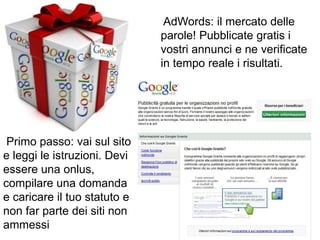 AdWords: il mercato delle
                              parole! Pubblicate gratis i
                              vostri annunci e ne verificate
                              in tempo reale i risultati.




 Primo passo: vai sul sito
e leggi le istruzioni. Devi
essere una onlus,
compilare una domanda
e caricare il tuo statuto e
non far parte dei siti non
ammessi
 