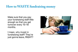 Make sure that you pay
your fundraising staff little
enough so that you get
turnover every 10-18
months.
I mean, why invest in
fundraising staff? They’re
just gonna leave, RIGHT?
How to WASTE fundraising money
 
