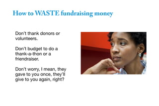 Don’t thank donors or
volunteers.
Don’t budget to do a
thank-a-thon or a
friendraiser.
Don’t worry, I mean, they
gave to you once, they’ll
give to you again, right?
How to WASTE fundraising money
 