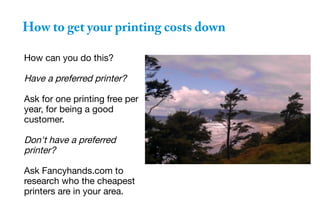 How to get your printing costs down
How can you do this?
Have a preferred printer?
Ask for one printing free per
year, for being a good
customer.
Don't have a preferred
printer?
Ask Fancyhands.com to
research who the cheapest
printers are in your area.
 