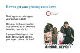 How to get your printing costs down
Thinking about printing up
your annual report?
Consider that a corporation
may see this as an excellent
branding opportunity.
If you put their logo on the
back cover, could you get
your report printed for free?
 