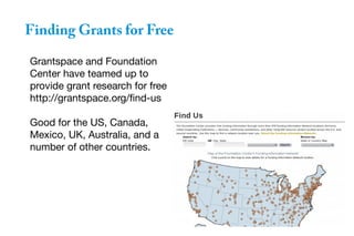 Finding Grants for Free
Grantspace and Foundation
Center have teamed up to
provide grant research for free
http://grantspace.org/find-us
Good for the US, Canada,
Mexico, UK, Australia, and a
number of other countries.
 
