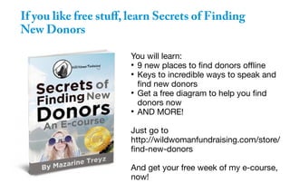 If you like free stuff, learn Secrets of Finding
New Donors
You will learn:
●
9 new places to find donors offline
●
Keys to incredible ways to speak and
find new donors
●
Get a free diagram to help you find
donors now
●
AND MORE!
Just go to
http://wildwomanfundraising.com/store/
find-new-donors
And get your free week of my e-course,
now!
 
