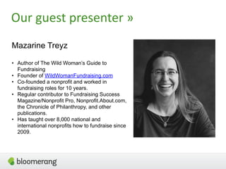 3
Our  guest  presenter  »
Mazarine Treyz
• Author of The Wild Woman’s Guide to
Fundraising
• Founder of WildWomanFundraising.com
• Co-founded a nonprofit and worked in
fundraising roles for 10 years.
• Regular contributor to Fundraising Success
Magazine/Nonprofit Pro, Nonprofit.About.com,
the Chronicle of Philanthropy, and other
publications.
• Has taught over 8,000 national and
international nonprofits how to fundraise since
2009.
 