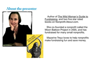 About the presenter
Author of The Wild Woman's Guide to
Fundraising, and two five star rated
books on Nonprofit.About.com.
She co-founded a nonprofit called the
Moon Balloon Project in 2005, and has
fundraised for many small nonprofits.
Mazarine Treyz loves to help nonprofits
make fundraising fun and save money.
 