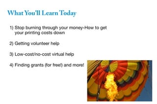 What You'll Learn Today
1) Stop burning through your money-How to get
your printing costs down
2) Getting volunteer help
3) Low-cost/no-cost virtual help
4) Finding grants (for free!) and more!
 