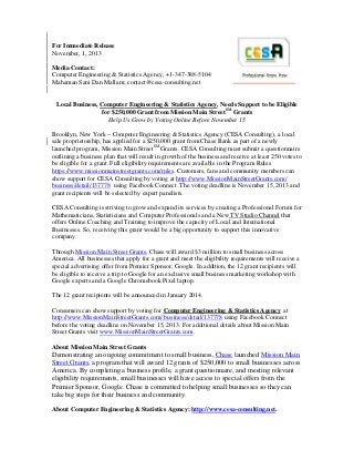 For Immediate Release
November, 1, 2013
Media Contact:
Computer Engineering & Statistics Agency, +1-347-388-5104
Mahaman Sani Dan Mallam; contact@cesa-consulting.net

Local Business, Computer Engineering & Statistics Agency, Needs Support to be Eligible
for $250,000 Grant from Mission Main StreetSM Grants
Help Us Grow by Voting Online Before November 15
Brooklyn, New York – Computer Engineering & Statistics Agency (CESA Consulting), a local
sale proprietorship, has applied for a $250,000 grant from Chase Bank as part of a newly
launched program, Mission Main StreetSM Grants. CESA Consulting must submit a questionnaire
outlining a business plan that will result in growth of the business and receive at least 250 votes to
be eligible for a grant. Full eligibility requirements are available in the Program Rules
https://www.missionmainstreetgrants.com/rules. Customers, fans and community members can
show support for CESA Consulting by voting at http://www.MissionMainStreetGrants.com/
business/detail/137778 using Facebook Connect. The voting deadline is November 15, 2013 and
grant recipients will be selected by expert panelists.
CESA Consulting is striving to grow and expand its services by creating a Professional Forum for
Mathematicians, Statisticians and Computer Professionals and a New TV Studio Channel that
offers Online Coaching and Training to improve the capacity of Local and International
Businesses. So, receiving this grant would be a big opportunity to support this innovative
company.
Through Mission Main Street Grants, Chase will award $3 million to small business across
America. All businesses that apply for a grant and meet the eligibility requirements will receive a
special advertising offer from Premier Sponsor, Google. In addition, the 12 grant recipients will
be eligible to receive a trip to Google for an exclusive small business marketing workshop with
Google experts and a Google Chromebook Pixel laptop.
The 12 grant recipients will be announced in January 2014.
Consumers can show support by voting for Computer Engineering & Statistics Agency at
http://www.MissionMainStreetGrants.com/ business/detail/137778 using Facebook Connect
before the voting deadline on November 15, 2013. For additional details about Mission Main
Street Grants visit www.MissionMainStreetGrants.com.
About Mission Main Street Grants

Demonstrating an ongoing commitment to small business, Chase launched Mission Main
Street Grants, a program that will award 12 grants of $250,000 to small businesses across
America. By completing a business profile, a grant questionnaire, and meeting relevant
eligibility requirements, small businesses will have access to special offers from the
Premier Sponsor, Google. Chase is committed to helping small businesses so they can
take big steps for their business and community.
About Computer Engineering & Statistics Agency: http://www.cesa-consulting.net.

 