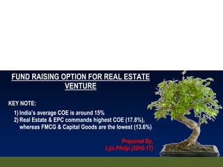 FUND RAISING OPTION FOR REAL ESTATE
VENTURE
KEY NOTE:
1) India’s average COE is around 15%
2) Real Estate & EPC commands highest COE (17.8%),
whereas FMCG & Capital Goods are the lowest (13.6%)
Prepared By,
Lijo Philip (2016-17)
 
