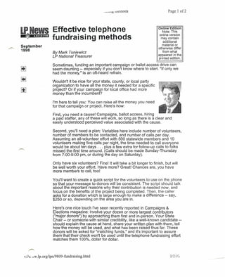 Page 1 of2




                       Effective telephone                                               Online Edition
                                                                                            Note: This
                                                                                          online version
                       fundraising methods                                                 may contain
                                                                                            additional
September                                                                                   material or
                                                                                         otherwise differ
1998                                                                                        from what
                       By Mark Tuniewicz
                                                                                         appeared in the
                       LP National Treasurer                                             printed edition.

                       Sometimes, funding an important campaign or ballot access drive can
                       seem daunting -- especially if you don't know where to start. "If only we
                       had the money," is an oft-heard refrain.

~                      Wouldn't it be nice for your state, county, or local party
                       organization to have all the money it needed for a specific
lil                    project? Or if your campaign for local office had more
                       money than the incumbent?

                       I'm here to tell you: You can raise all the money you need
                       for that campaign or project. Here's how:

                       First, you need a cause! Campaigns, ballot access, hiring .
                       a paid staffer, any of these will work, so long as there is a clear and
                       easily understood perceived value associated with the cause.

                       Second, you'll need a plan: Variables here include number of volunteers,
                       number of members to be contacted, and number of calls per day.
                       Assuming an all-volunteer effort with 500 statewide members and 10
                       volunteers making five calls per night, the time needed to call everyone
                       would be about ten days ... plus a few extra for follow-up calls to folks
                       missed the first time around. (Calls should be made Sunday-Thursday
                       from 7:00-9:00 pm, or during the day on Saturday).

                        Only have six volunteers? Fine! It will take a bit longer to finish, but will
                        be well worth your effort. Have more? Great! Chances are, you have
                        more members to call, too!

                        You'll want to create a quick script for the volunteers to use on the phone
                        so that your message to donors will be consistent. The script should talk
                        about the important reasons why their contribution is needed now, and
                        focus on the benefits of the project being completed. Then, the caller
                        asks for a donation which is large enough to make a difference -- say,
                        $250 or so, depending on the area you are in.

                        Here's one nice touch I've seen recently reported in Campaigns &
                        Elections magazine: Involve your dozen or more largest contributors
                        ("major donors") by approaching them first and in-person. Your State
                        Chair -- or someone with similar credibility, like a well-known candidate --
                        should explain the cause at hand, share your written plan with them, tell
                        how the money will be used, and what has been raised thus far. These
                        donors will be asked for "matching funds," and it's important to assure
                        them that their check won't be used until the telephone fundraising effort
                        matches them 100%, dollar for dollar.

      /"""

    1:/Iv., dW .lp.org/lpn/9809- fundraising.html                                                2/21/L
                                                                                                            ------
 