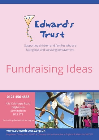Fundraising Ideas 
0121 456 4838 
43a Calthorpe Road 
1 
Edgbaston 
Birmingham 
B15 1TS 
fundraising@edwardstrust.org.uk 
www.edwardstrust.org.uk 
Registered Charity No:1105370 & Company Ltd by Guarantee in England & Wales No:3487577 
 