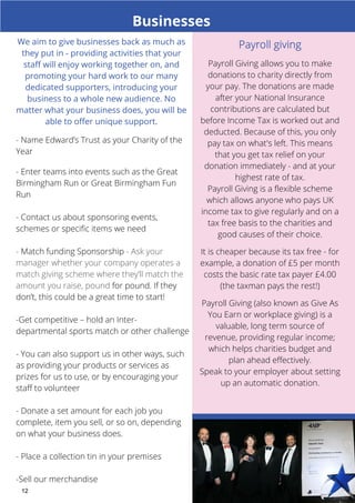 Businesses 
- Name Edward’s Trust as your Charity of the 
Year 
- Enter teams into events such as the Great 
Birmingham Run or Great Birmingham Fun 
Run 
- Contact us about sponsoring events, 
schemes or specific items we need 
- Match funding Sponsorship - Ask your 
manager whether your company operates a 
match giving scheme where they’ll match the 
amount you raise, pound for pound. If they 
don’t, this could be a great time to start! 
-Get competitive – hold an Inter-departmental 
12 
sports match or other challenge 
- You can also support us in other ways, such 
as providing your products or services as 
prizes for us to use, or by encouraging your 
staff to volunteer 
- Donate a set amount for each job you 
complete, item you sell, or so on, depending 
on what your business does. 
- Place a collection tin in your premises 
-Sell our merchandise 
Payroll Giving allows you to make 
donations to charity directly from 
your pay. The donations are made 
after your National Insurance 
contributions are calculated but 
before Income Tax is worked out and 
deducted. Because of this, you only 
pay tax on what's left. This means 
that you get tax relief on your 
donation immediately - and at your 
highest rate of tax. 
Payroll Giving is a flexible scheme 
which allows anyone who pays UK 
income tax to give regularly and on a 
tax free basis to the charities and 
good causes of their choice. 
It is cheaper because its tax free - for 
example, a donation of £5 per month 
costs the basic rate tax payer £4.00 
(the taxman pays the rest!) 
Payroll Giving (also known as Give As 
You Earn or workplace giving) is a 
valuable, long term source of 
revenue, providing regular income; 
which helps charities budget and 
plan ahead effectively. 
Speak to your employer about setting 
up an automatic donation. 
We aim to give businesses back as much as 
they put in - providing activities that your 
staff will enjoy working together on, and 
promoting your hard work to our many 
dedicated supporters, introducing your 
business to a whole new audience. No 
matter what your business does, you will be 
able to offer unique support. 
 
