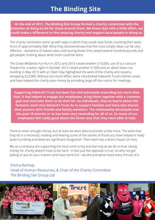 The Binding Site 
At the end of 2011, The Binding Site Group formed a charity committee with the 
intention of doing its bit for those around them. We knew that with a little effort, we 
could make a difference to this amazing charity and support local people in doing so. 
The charity committee came up with ways in which they could raise funds, involving their work-force 
of approximately 400. What they discovered was that the most simple ideas can be very 
effective - donations of baked cakes sold during break time raised several hundred pounds and 
got people chatting about what more could be done. 
The Great Midlands Fun Run in 2012 and 2013 raised another £15,000, use of our Lecture 
Theatre for a ladies night in October 2012 raised another £1000 and an abseil down our 
building in May 2013 with an Open Day highlighted the work of the charity and raised a 
whopping £22,000. Without too much effort, we’ve refurbished Edward’s Trust’s kitchen areas 
and have helped the charity save money by providing large off site rooms for meetings. 
There is never enough money, but at least we were able to provide a little more. The work that 
they do is a necessity; reading and hearing some of the stories of those you have helped is really 
quite humbling and deserves significant recognition. Their work has a direct impact on lives. 
We as a company are supporting the local community and learning as we do so that raising 
money for charity doesn’t have to be hard - in fact just the opposite is true. So why not get 
baking or put on your trainers and have some fun - we did and we’ve loved every minute of it. 
13 
Supporting Edward’s Trust has been fun and extremely rewarding but more than 
that, it has helped to engage our employees, bring them together with a common 
goal and motivate them to do their bit. As individuals, they’ve learnt about the 
fantastic work that Edward’s Trust do to support families and have also shared 
their passion with friends and family members. The relationship developed over 
the past 18 months or so has been very rewarding for all of us. So many of our 
employees feel really good about the direct way that they were able to help. 
 
