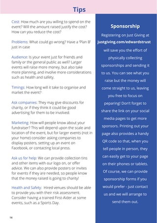 14 
Tips 
How much are you willing to spend on the 
event? Will the amount raised justify the cost? 
How can you reduce the cost? 
: What could go wrong? Have a ‘Plan B’ 
just in case 
Is your event just for friends and 
family or the general public as well? Larger 
events will raise more money, but also take 
more planning, and involve more considerations 
such as health and safety. 
: How long will it take to organise and 
market the event? 
They may give discounts for 
charity, or if they think it could be good 
advertising for them to be involved. 
How will people know about your 
fundraiser? This will depend upon the scale and 
location of the event, but for larger events (not in 
your home) consider asking companies to 
display posters, setting up an event on 
Facebook, or contacting local press. 
We can provide collection tins 
and other items with our logo on, or offer 
advice. We can also provide posters or invites 
for events if they are needed, so people know 
that the money raised is going to charity! 
Hired venues should be able 
to provide you with their risk assessment. 
Consider having a trained First-Aider at some 
events, such as a Sports Day. 
Sponsorship 
Registering on Just Giving at 
justgiving.com/edwardstrust 
will save you the effort of 
physically collecting 
sponsorships and sending it 
to us. You can see what you 
raise but the money will 
come straight to us, leaving 
you free to focus on 
peparing! Don’t forget to 
share the link on your social 
media pages to get more 
sponsors. Printing out your 
page also provides a handy 
QR code so that, when you 
tell people in person, they 
can easily get to your page 
on their phones or tablets. 
Of course, we can provide 
sponsorship forms if you 
would prefer - just contact 
us and we will arrange to 
send them out. 
 