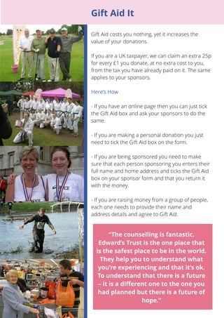 15 
Gift Aid costs you nothing, yet it increases the 
value of your donations. 
If you are a UK taxpayer, we can claim an extra 25p 
for every £1 you donate, at no extra cost to you, 
from the tax you have already paid on it. The same 
applies to your sponsors. 
- If you have an online page then you can just tick 
the Gift Aid box and ask your sponsors to do the 
same. 
- If you are making a personal donation you just 
need to tick the Gift Aid box on the form. 
- If you are being sponsored you need to make 
sure that each person sponsoring you enters their 
full name and home address and ticks the Gift Aid 
box on your sponsor form and that you return it 
with the money. 
- If you are raising money from a group of people, 
each one needs to provide their name and 
address details and agree to Gift Aid. 
“The counselling is fantastic. 
Edward’s Trust is the one place that 
is the safest place to be in the world. 
They help you to understand what 
you’re experiencing and that it’s ok. 
To understand that there is a future 
– it is a different one to the one you 
had planned but there is a future of 
hope.” 
Gift Aid It 
 