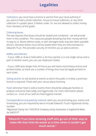 16 
Legalities 
: you must have a licence or permit from your local authority if 
you want to hold a street collection, house-to-house collection, or any other 
collection in a public place. Children under 16 are not allowed to collect money 
from members of the public. 
The law requires that boxes should be sealed and numbered – we will provide 
them in this condition. This reassures people donating that their money will find 
its way to us. Boxes without seals, or with damaged seals may also deter possible 
donors. Donation boxes must still be sealed when they are returned back to 
Edward’s Trust. This provides security of mind for you as well as donors. 
- if your raffle or draw is held within a 24-hour period, is in one single venue and is 
part of another event, you can use cloakroom tickets. 
- If your raffle lasts longer than 24 hours you will need a local lottery licence and 
printed tickets, as there are a number of things that must be legally printed on 
each ticket. 
to sell alcohol at events to which the public is invited, a premises 
licence is required. Check with your venue about licensing. 
whenever food is sold at events there should be adequate facilities to 
prepare and serve food safely and hygienically. For more information please 
contact us - most of our staff are food hygiene trained. 
when you are promoting your events and 
fundraising, you are required by law to include Edward’s Trust’s registered charity 
number: 
“Registered Charity No:1105370 & Company Ltd by Guarantee in England & Wales 
No:3487577” 
“Edward’s Trust have amazing staff who go out of their way to 
make life that little bit easier at a time when it couldn't get 
much worse.” 
 